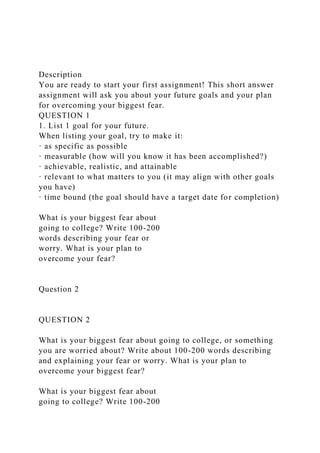 Description
You are ready to start your first assignment! This short answer
assignment will ask you about your future goals and your plan
for overcoming your biggest fear.
QUESTION 1
1. List 1 goal for your future.
When listing your goal, try to make it:
· as specific as possible
· measurable (how will you know it has been accomplished?)
· achievable, realistic, and attainable
· relevant to what matters to you (it may align with other goals
you have)
· time bound (the goal should have a target date for completion)
What is your biggest fear about
going to college? Write 100-200
words describing your fear or
worry. What is your plan to
overcome your fear?
Question 2
QUESTION 2
What is your biggest fear about going to college, or something
you are worried about? Write about 100-200 words describing
and explaining your fear or worry. What is your plan to
overcome your biggest fear?
What is your biggest fear about
going to college? Write 100-200
 