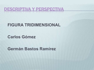 DESCRIPTIVA Y PERSPECTIVA


 FIGURA TRIDIMENSIONAL

 Carlos Gómez

 Germán Bastos Ramírez
 