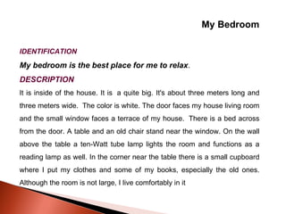 My Bedroom IDENTIFICATION My bedroom is the best place for me to relax . DESCRIPTION It is inside of the house. It is  a quite big. It's about three meters long and three meters wide.  The color is white. The door faces my house living room and the small window faces a terrace of my house.  There is a bed across from the door. A table and an old chair stand near the window. On the wall above the table a ten-Watt tube lamp lights the room and functions as a reading lamp as well. In the corner near the table there is a small cupboard where I put my clothes and some of my books, especially the old ones. Although the room is not large, I live comfortably in it 