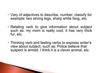 Vary of adjectives to describe, number, classify for example: two strong legs, sharp white fang, etc. Relating verb to give information about subject such as: my mom is really cool, it has very thick fur, etc. Thinking verb and feeling verbs to express writer’s view about subject, such as: Police believe that suspect is armed, I think it is a clever animal, etc. 
