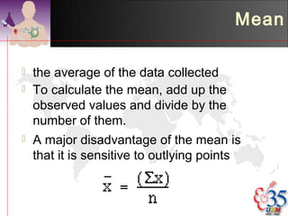 Mean

   the average of the data collected
   To calculate the mean, add up the
    observed values and divide by the
    number of them.
   A major disadvantage of the mean is
    that it is sensitive to outlying points
 