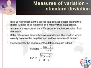Measures of variation -
                            standard deviation

   tells us how much all the scores in a dataset cluster around the
    mean. A large sd is indicative of a more varied data scores.
   a summary measure of the differences of each observation from
    the mean.
   If the differences themselves were added up, the positive would
    exactly balance the negative and so their sum would be zero.
   Consequently the squares of the differences are added.
 