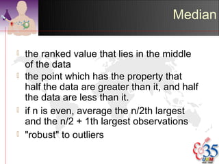 Median

   the ranked value that lies in the middle
    of the data
   the point which has the property that
    half the data are greater than it, and half
    the data are less than it.
   if n is even, average the n/2th largest
    and the n/2 + 1th largest observations
   "robust" to outliers
 