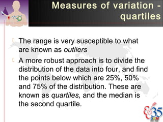 Measures of variation -
                            quartiles

   The range is very susceptible to what
    are known as outliers
   A more robust approach is to divide the
    distribution of the data into four, and find
    the points below which are 25%, 50%
    and 75% of the distribution. These are
    known as quartiles, and the median is
    the second quartile.
 