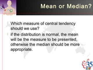 Mean or Median?

   Which measure of central tendency
    should we use?
   if the distribution is normal, the mean
    will be the measure to be presented,
    otherwise the median should be more
    appropriate.
 