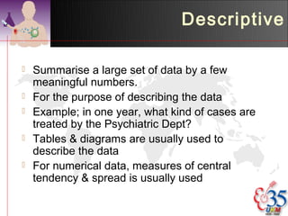 Descriptive

   Summarise a large set of data by a few
    meaningful numbers.
   For the purpose of describing the data
   Example; in one year, what kind of cases are
    treated by the Psychiatric Dept?
   Tables & diagrams are usually used to
    describe the data
   For numerical data, measures of central
    tendency & spread is usually used
 