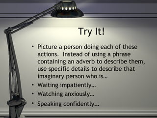 Try It!
• Picture a person doing each of these
actions. Instead of using a phrase
containing an adverb to describe them,
use specific details to describe that
imaginary person who is…
• Waiting impatiently…
• Watching anxiously…
• Speaking confidently…
 