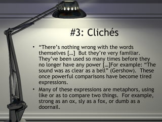 #3: Clichés
• “There’s nothing wrong with the words
themselves […] But they’re very familiar.
They’ve been used so many times before they
no longer have any power […]For example: “The
sound was as clear as a bell” (Gershow). These
once powerful comparisons have become tired
expressions.
• Many of these expressions are metaphors, using
like or as to compare two things. For example,
strong as an ox, sly as a fox, or dumb as a
doornail.
 