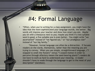 #4: Formal Language
• “Often, when you’re writing for a class assignment, you might have the
idea that the more sophisticated your language sounds, the better. Big
words will impress your teacher and show how smart you are. Maybe
you sit with a thesaurus next to you; maybe you think if a two syllable
word is good, a five syllable one is even better. You might write “we
ascertained” instead of “we figured out,” or “our prodigious clan”
instead of “our big family.”
• “However, formal language can often be a distraction. If focuses
readers on the words, themselves, rather than the meaning you are
trying to convey. When you use simple, straightforward language, (“I
stopped to smell the flowers” versus “I ceased motion in order to
perceive through olfactory means the seed-bearing plants”) readers do
not have to work as hard to understand your meaning. A reader
shouldn’t have to wade through the language to get to the meat of your
description” (Gershow).
 