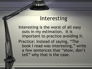 Interesting
Interesting is the worst of all easy
outs in my estimation. It is
important to practice avoiding it.
Practice: Instead of saying, “The
book I read was interesting,” write
a few sentences that “show, don’t
tell” why that is the case.
 