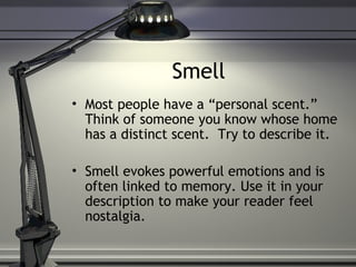 Smell
• Most people have a “personal scent.”
Think of someone you know whose home
has a distinct scent. Try to describe it.
• Smell evokes powerful emotions and is
often linked to memory. Use it in your
description to make your reader feel
nostalgia.
 