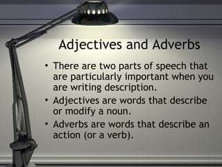 Adjectives and Adverbs
• There are two parts of speech that
are particularly important when you
are writing description.
• Adjectives are words that describe
or modify a noun.
• Adverbs are words that describe an
action (or a verb).
 