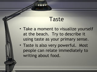 Taste
• Take a moment to visualize yourself
at the beach. Try to describe it
using taste as your primary sense.
• Taste is also very powerful. Most
people can relate immediately to
writing about food.
 