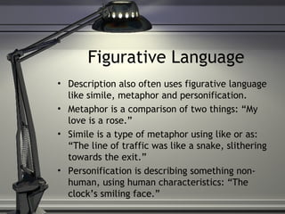 Figurative Language
• Description also often uses figurative language
like simile, metaphor and personification.
• Metaphor is a comparison of two things: “My
love is a rose.”
• Simile is a type of metaphor using like or as:
“The line of traffic was like a snake, slithering
towards the exit.”
• Personification is describing something non-
human, using human characteristics: “The
clock’s smiling face.”
 