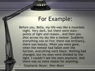 For Example:
Before you, Bella, my life was like a moonless
night. Very dark, but there were stars—
points of light and reason… And then you
shot across my sky like a meteor. Suddenly
everything was on fire; there was brilliancy,
there was beauty. When you were gone,
when the meteor had fallen over the
horizon, everything went black. Nothing had
changed, but my eyes were blinded by the
light. I couldn’t see the stars anymore. And
there was no more reason for anything.
• -Stephanie Meyer, New Moon
 