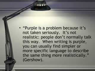 • “Purple is a problem because it’s
not taken seriously. It’s not
realistic: people don’t normally talk
this way. When writing is purple,
you can usually find simpler or
more specific language to describe
the same thing more realistically.”
(Gershow).
 