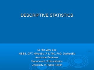 DESCRIPTIVE STATISTICSDESCRIPTIVE STATISTICS
Dr Htin Zaw SoeDr Htin Zaw Soe
MBBS, DFT, MMedSc (P & TM), PhD, DipMedEdMBBS, DFT, MMedSc (P & TM), PhD, DipMedEd
Associate ProfessorAssociate Professor
Department of BiostatisticsDepartment of Biostatistics
University of Public HealthUniversity of Public Health
 