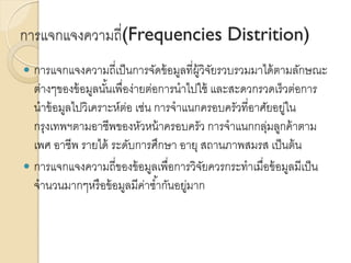 การแจกแจงความถี่(Frequencies Distrition)
 การแจกแจงความถี่เป็นการจัดข้อมูลที่ผู้วิจัยรวบรวมมาได้ตามลักษณะ
ต่างๆของข้อมูลนั้นเพื่อง่ายต่อการนาไปใช้ และสะดวกรวดเร็วต่อการ
นาข้อมูลไปวิเคราะห์ต่อ เช่น การจาแนกครอบครัวที่อาศัยอยู่ใน
กรุงเทพฯตามอาชีพของหัวหน้าครอบครัว การจาแนกกลุ่มลูกค้าตาม
เพศ อาชีพ รายได้ ระดับการศึกษา อายุ สถานภาพสมรส เป็นต้น
 การแจกแจงความถี่ของข้อมูลเพื่อการวิจัยควรกระทาเมื่อข้อมูลมีเป็น
จานวนมากๆหรือข้อมูลมีค่าซ้ากันอยู่มาก
 