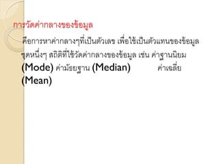 การวัดค่ากลางของข้อมูล
คือการหาค่ากลางๆที่เป็นตัวเลข เพื่อใช้เป็นตัวแทนของข้อมูล
ชุดหนึ่งๆ สถิติที่ใช้วัดค่ากลางของข้อมูล เช่น ค่าฐานนิยม
(Mode) ค่ามัธยฐาน (Median) ค่าเฉลี่ย
(Mean)
 