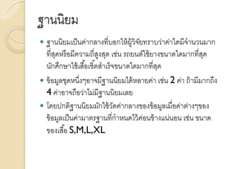 ฐานนิยม
 ฐานนิยมเป็นค่ากลางที่บอกให้ผู้วิจัยทราบว่าค่าใดมีจานวนมาก
ที่สุดหรือมีความถี่สูงสุด เช่น รถยนต์ใช้ยางขนาดใดมากที่สุด
นักศึกษาใช้เสื้อเชิ้ตสาเร็จขนาดใดมากที่สุด
 ข้อมูลชุดหนึ่งๆอาจมีฐานนิยมได้หลายค่า เช่น 2 ค่า ถ้ามีมากถึง
4 ค่าอาจถือว่าไม่มีฐานนิยมเลย
 โดยปกติฐานนิยมมักใช้วัดค่ากลางของข้อมูลเมื่อค่าต่างๆของ
ข้อมูลเป็นค่ามาตรฐานที่กาหนดไว้ค่อนข้างแน่นอน เช่น ขนาด
ของเสื้อ S,M,L,XL
 