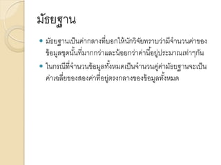 มัธยฐาน
 มัธยฐานเป็นค่ากลางที่บอกให้นักวิจัยทราบว่ามีจานวนค่าของ
ข้อมูลชุดนั้นที่มากกว่าและน้อยกว่าค่านี้อยู่ประมาณเท่าๆกัน
 ในกรณีที่จานวนข้อมูลทั้งหมดเป็นจานวนคู่ค่ามัธยฐานจะเป็น
ค่าเฉลี่ยของสองค่าที่อยู่ตรงกลางของข้อมูลทั้งหมด
 