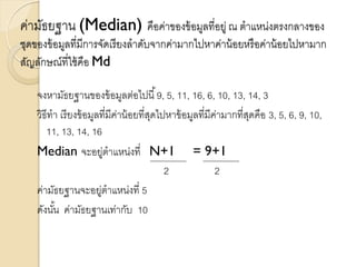 ค่ามัธยฐาน (Median) คือค่าของข้อมูลที่อยู่ ณ ตาแหน่งตรงกลางของ
ชุดของข้อมูลที่มีการจัดเรียงลาดับจากค่ามากไปหาค่าน้อยหรือค่าน้อยไปหามาก
สัญลักษณ์ที่ใช้คือ Md
จงหามัธยฐานของข้อมูลต่อไปนี้9, 5, 11, 16, 6, 10, 13, 14, 3
วิธีทา เรียงข้อมูลที่มีค่าน้อยที่สุดไปหาข้อมูลที่มีค่ามากที่สุดคือ 3, 5, 6, 9, 10,
11, 13, 14, 16
Median จะอยู่ตาแหน่งที่ N+1 = 9+1
2 2
ค่ามัธยฐานจะอยู่ตาแหน่งที่ 5
ดังนั้น ค่ามัธยฐานเท่ากับ 10
 