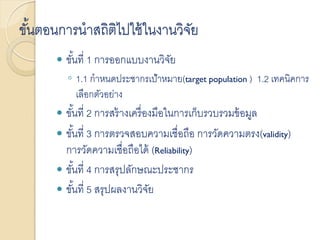 ขั้นตอนการนาสถิติไปใช้ในงานวิจัย
 ขั้นที่ 1 การออกแบบงานวิจัย
◦ 1.1 กาหนดประชากรเป้าหมาย(target population ) 1.2 เทคนิคการ
เลือกตัวอย่าง
 ขั้นที่ 2 การสร้างเครื่องมือในการเก็บรวบรวมข้อมูล
 ขั้นที่ 3 การตรวจสอบความเชื่อถือ การวัดความตรง(validity)
การวัดความเชื่อถือได้ (Reliability)
 ขั้นที่ 4 การสรุปลักษณะประชากร
 ขั้นที่ 5 สรุปผลงานวิจัย
 