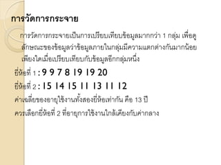 การวัดการกระจาย
การวัดการกระจายเป็นการเปรียบเทียบข้อมูลมากกว่า 1 กลุ่ม เพื่อดู
ลักษณะของข้อมูลว่าข้อมูลภายในกลุ่มมีความแตกต่างกันมากน้อย
เพียงใดเมื่อเปรียบเทียบกับข้อมูลอีกกลุ่มหนึ่ง
ยี่ห้อที่ 1 : 9 9 7 8 19 19 20
ยี่ห้อที่ 2 : 15 14 15 11 13 11 12
ค่าเฉลี่ยของอายุใช้งานทั้งสองยี่ห้อเท่ากัน คือ 13 ปี
ควรเลือกยี่ห้อที่ 2 ที่อายุการใช้งานใกล้เคียงกับค่ากลาง
 