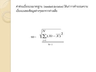ค่าส่วนเบี่ยงเบนมาตรฐาน (standard deviation) ได้แก่ การคานวณความ
เบี่ยงเบนของข้อมูลต่างๆออกจากค่าเฉลี่ย
2
)
(
  X
Xt
N
SD =
N= 1
I =1
 