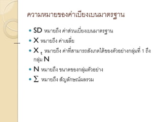 ความหมายของค่าเบียงเบนมาตรฐาน
 SD หมายถึง ค่าส่วนเบี่ยงเบนมาตรฐาน
 X หมายถึง ค่าเฉลี่ย
 X t หมายถึง ค่าที่สามารถสังเกตได้ของตัวอย่างกลุ่มที่ 1 ถึง
กลุ่ม N
 N หมายถึง ขนาดของกลุ่มตัวอย่าง
 ∑ หมายถึง สัญลักษณ์ผลรวม
 