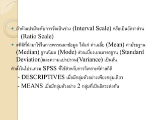  ถ้ำตัวแปรมีระดับกำรวัดเป็นช่วง (Interval Scale) หรือเป็นอัตรำส่วน
(Ratio Scale)
 สถิติที่นำมำใช้ในกำรพรรณนำข้อมูล ได้แก่ ค่ำเฉลี่ย (Mean) ค่ำมัธยฐำน
(Median) ฐำนนิยม (Mode) ส่วนเบี่ยงเบนมำตรฐำน (Standard
Deviation)และควำมแปรปรวน(Variance) เป็นต้น
คำสั่งในโปรแกรม SPSS ที่ใช้สำหรับกำรวิเครำะห์ค่ำสถิติ
- DESCRIPTIVES เมื่อมีกลุ่มตัวอย่ำงเพียงกลุ่มเดียว
- MEANS เมื่อมีกลุ่มตัวอย่ำง 2 กลุ่มที่เป็นอิสระต่อกัน
 