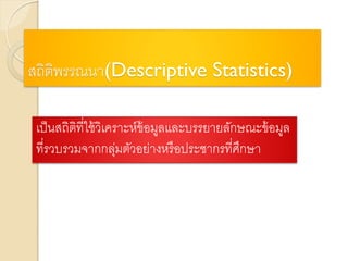สถิติพรรณนา(Descriptive Statistics)
เป็นสถิติที่ใช้วิเคราะห์ข้อมูลและบรรยายลักษณะข้อมูล
ที่รวบรวมจากกลุ่มตัวอย่างหรือประชากรที่ศึกษา
 