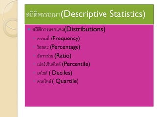 สถิติพรรณนา(Descriptive Statistics)
 สถิติการแจกแจง(Distributions)
◦ ความถี่ (Frequency)
◦ ร้อยละ (Percentage)
◦ อัตราส่วน (Ratio)
◦ เปอร์เซ็นต์ไทล์ (Percentile)
◦ เดไซล์ ( Deciles)
◦ ควอไทล์ ( Quartile)
 