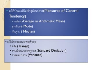  สถิติวัดแนวโน้มเข้าสู่ส่วนกลาง(Measures of Central
Tendency)
◦ ค่าเฉลี่ย ( Average or Arithmetic Mean)
◦ ฐานนิยม ( Mode)
◦ มัธยฐาน ( Median)
• สถิติวัดการแจงแจกของข้อมูล
• พิสัย ( Range)
• ส่วนเบี่ยงเบนมาตรฐาน ( Standard Deviation)
• ความแปรปรวน (Variance)
 