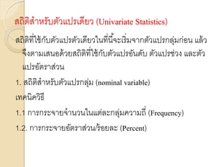 สถิติสาหรับตัวแปรเดียว (Univariate Statistics)
สถิติที่ใช้กับตัวแปรตัวเดียวในที่นี้จะเริ่มจากตัวแปรกลุ่มก่อน แล้ว
จึงตามเสนอด้วยสถิติที่ใช้กับตัวแปรอันดับ ตัวแปรช่วง และตัว
แปรอัตราส่วน
1. สถิติสาหรับตัวแปรกลุ่ม (nominal variable)
เทคนิควิธี
1.1 การกระจายจานวนในแต่ละกลุ่มความถี่ (Frequency)
1.2. การกระจายอัตราส่วน/ร้อยละ (Percent)
 