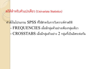 สถิติสาหรับตัวแปรเดียว (Univariate Statistics)
คำสั่งในโปรแกรม SPSS ที่ใช้สำหรับกำรวิเครำะห์ค่ำสถิติ
- FREQUENCIES เมื่อมีกลุ่มตัวอย่ำงเพียงกลุ่มเดียว
- CROSSTABS เมื่อมีกลุ่มตัวอย่ำง 2 กลุ่มที่เป็นอิสระต่อกัน
 