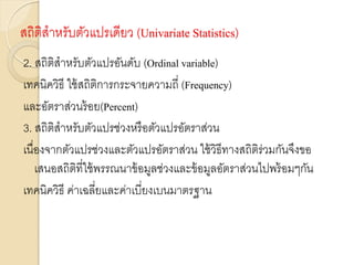 สถิติสาหรับตัวแปรเดียว (Univariate Statistics)
2. สถิติสาหรับตัวแปรอันดับ (Ordinal variable)
เทคนิควิธี ใช้สถิติการกระจายความถี่ (Frequency)
และอัตราส่วนร้อย(Percent)
3. สถิติสาหรับตัวแปรช่วงหรือตัวแปรอัตราส่วน
เนื่องจากตัวแปรช่วงและตัวแปรอัตราส่วน ใช้วิธีทางสถิติร่วมกันจึงขอ
เสนอสถิติที่ใช้พรรณนาข้อมูลช่วงและข้อมูลอัตราส่วนไปพร้อมๆกัน
เทคนิควิธี ค่าเฉลี่ยและค่าเบี่ยงเบนมาตรฐาน
 
