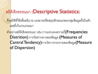 สถิติเชิงพรรณนา (Descriptive Statistics)
คือสถิติที่ใช้เพื่ออธิบาย บรรยายหรือสรุปลักษณะของกลุ่มข้อมูลที่เป็นตัว
เลขที่เก็บรวบรวมมา
ตัวอย่างสถิติเชิงพรรณนา เช่น การแจกแจงความถี่(Frequencies
Distrition) การวัดค่ากลางของข้อมูล (Measures of
CentralTendency)การวัดการกระจายของข้อมูล(Measure
of Dispersion)
 