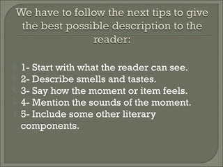  1- Start with what the reader can see.
 2- Describe smells and tastes.
 3- Say how the moment or item feels.
 4- Mention the sounds of the moment.
 5- Include some other literary
components.
 