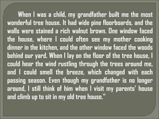  When I was a child, my grandfather built me the most
wonderful tree house. It had wide pine floorboards, and the
walls were stained a rich walnut brown. One window faced
the house, where I could often see my mother cooking
dinner in the kitchen, and the other window faced the woods
behind our yard. When I lay on the floor of the tree house, I
could hear the wind rustling through the trees around me,
and I could smell the breeze, which changed with each
passing season. Even though my grandfather is no longer
around, I still think of him when I visit my parents’ house
and climb up to sit in my old tree house."
 