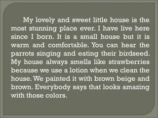 My lovely and sweet little house is the
most stunning place ever. I have live here
since I born. It is a small house but it is
warm and comfortable. You can hear the
parrots singing and eating their birdseed.
My house always smells like strawberries
because we use a lotion when we clean the
house.We painted it with brown beige and
brown. Everybody says that looks amazing
with those colors.
 