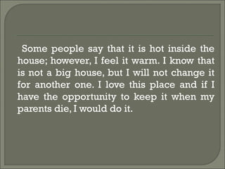 Some people say that it is hot inside the
house; however, I feel it warm. I know that
is not a big house, but I will not change it
for another one. I love this place and if I
have the opportunity to keep it when my
parents die, I would do it.
 
