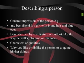Describing a person
• General impression of the person e.g
• my best friend is a girl with blond hair and blue
eyes
• Describe the physical feature or outlook like the
way he walks, clothing or manners.
• Characters or qualities
• Why you like or dislike the person or to quote
his/her doings.
 