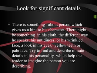 Look for significant details
• There is something about person which
gives us a hint to his character. There night
be something in his cloth, the different way
he speaks, his untidiness, or his wrinkled
face, a look in his eyes, yellow teeth or
pale face. Try to find and describe minute
details in his personality which help the
reader to imagine the person you are
describing.
 