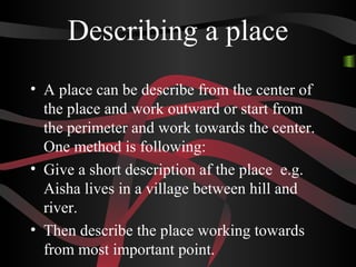 Describing a place
• A place can be describe from the center of
the place and work outward or start from
the perimeter and work towards the center.
One method is following:
• Give a short description af the place e.g.
Aisha lives in a village between hill and
river.
• Then describe the place working towards
from most important point.
 