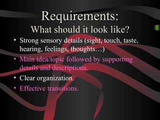 Requirements:Requirements:
What should it look like?
• Strong sensory details (sight, touch, taste,
hearing, feelings, thoughts…)
• Main idea/topic followed by supporting
details and descriptions.
• Clear organization.
• Effective transitions.
 