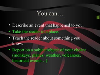 You can…
• Describe an event that happened to you.
• Take the reader to a place.
• Teach the reader about something you
know.
• Report on a subject/object of your choice
(monkeys, planes, weather, volcanoes,
historical events…)
 