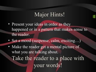 Take the reader to a place with
your words!
• Present your ideas in order as they
happened or in a pattern that makes sense to
the reader.
• Set a mood (suspense, calm, exciting…)
• Make the reader get a mental picture of
what you are talking about.
Major Hints!
 