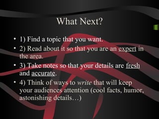 What Next?
• 1) Find a topic that you want.
• 2) Read about it so that you are an expertexpert in
the area.
• 3) Take notes so that your details are freshfresh
and accurate.
• 4) Think of ways to write that will keep
your audiences attention (cool facts, humor,
astonishing details…)
 