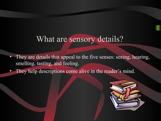 What are sensory details?
• They are details that appeal to the five senses: seeing, hearing,
smelling, tasting, and feeling.
• They help descriptions come alive in the reader’s mind.
 